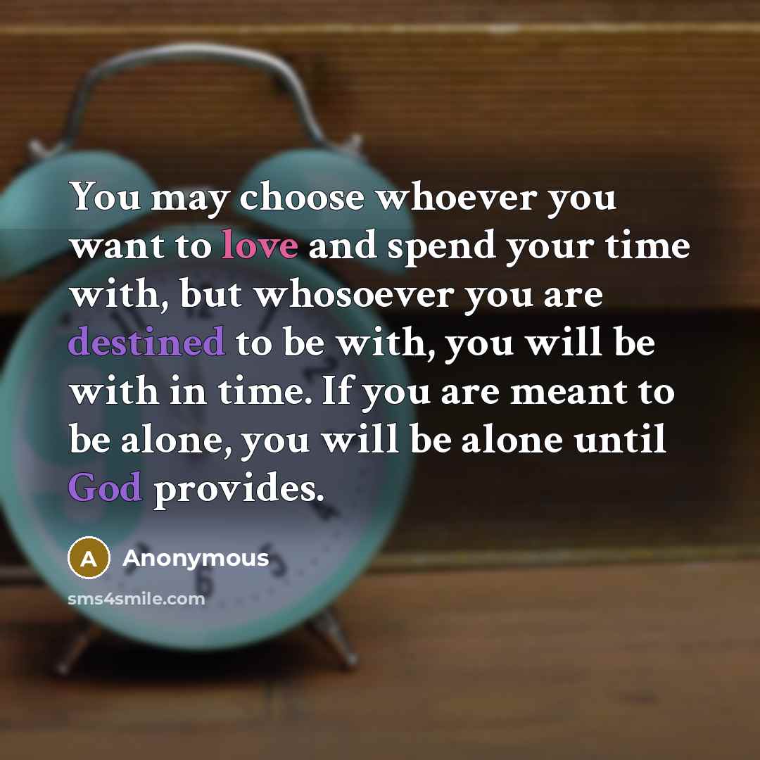 “You may choose whoever you want to love and spend your time with, but whosoever you are destined to be with, you will be with in time. If you are meant to be alone, you will be alone until God provides.” quote by Anonymous