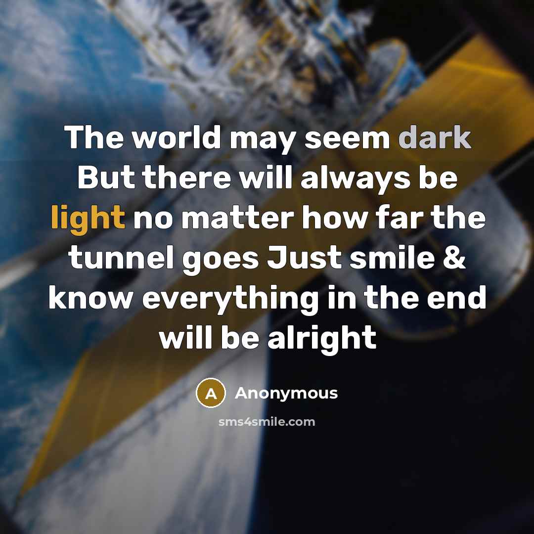 “The world may seem dark But there will always be light no matter how far the tunnel goes Just smile & know everything in the end will be alright” quote by Anonymous