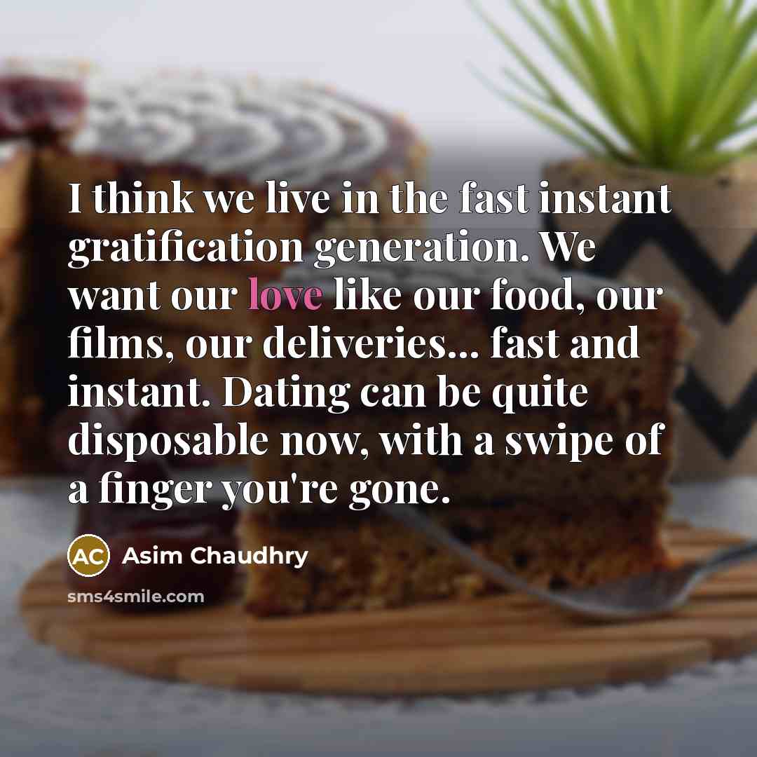 “I think we live in the fast instant gratification generation. We want our love like our food, our films, our deliveries... fast and instant. Dating can be quite disposable now, with a swipe of a finger you're gone.” quote by Asim Chaudhry
