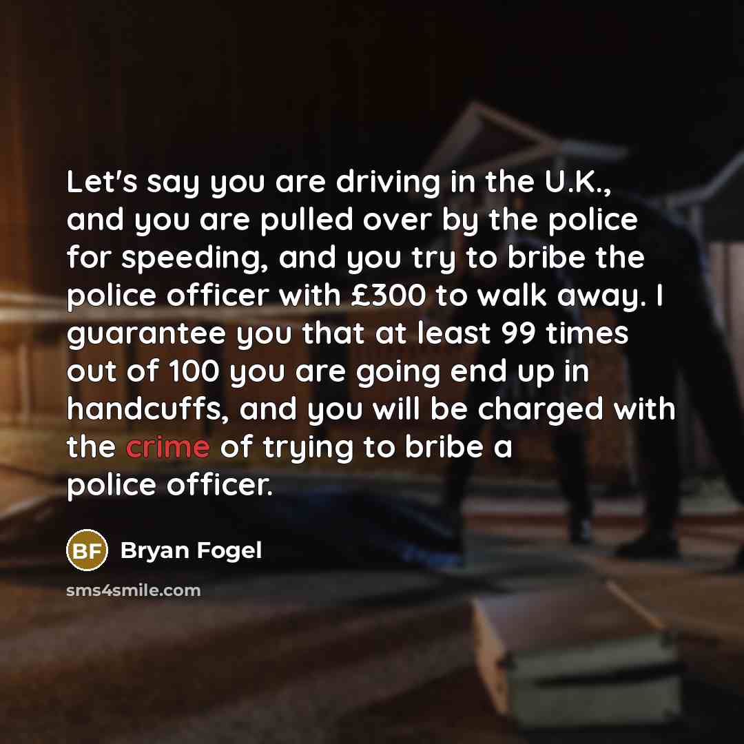 “Let's say you are driving in the U.K., and you are pulled over by the police for speeding, and you try to bribe the police officer with £300 to walk away. I guarantee you that at least 99 times out of 100 you are going end up in handcuffs, and you will be charged with the crime of trying to bribe…” quote by Bryan Fogel
