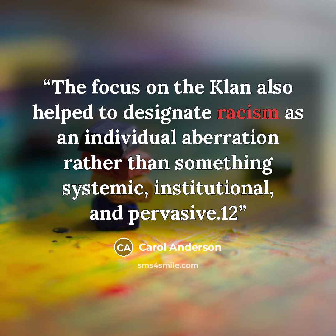 “The focus on the Klan also helped to designate racism as an individual aberration rather than something systemic, institutional, and pervasive.12” quote by Carol Anderson