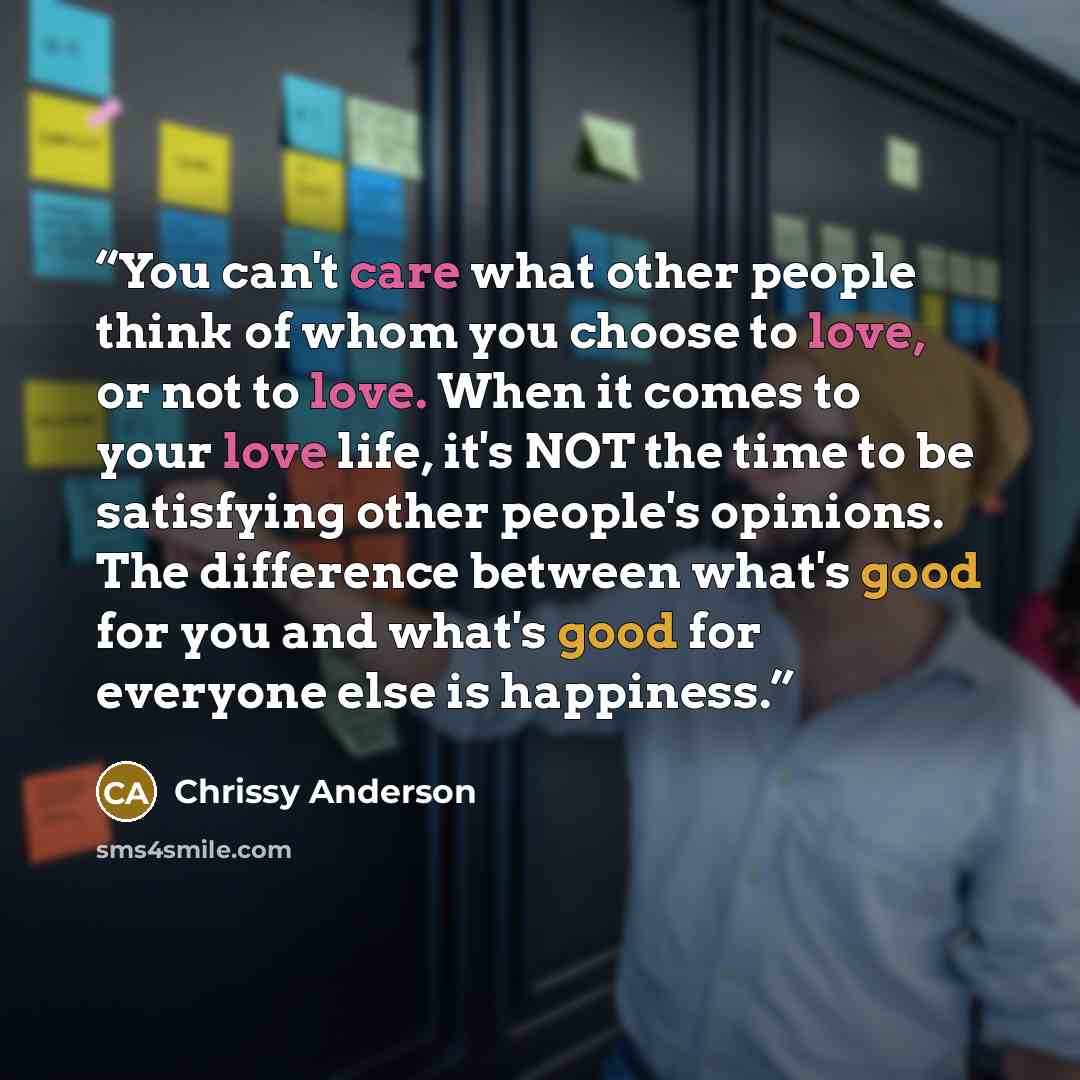 “You can't care what other people think of whom you choose to love, or not to love. When it comes to your love life, it's NOT the time to be satisfying other people's opinions. The difference between what's good for you and what's good for everyone else is happiness.” quote by Chrissy Anderson