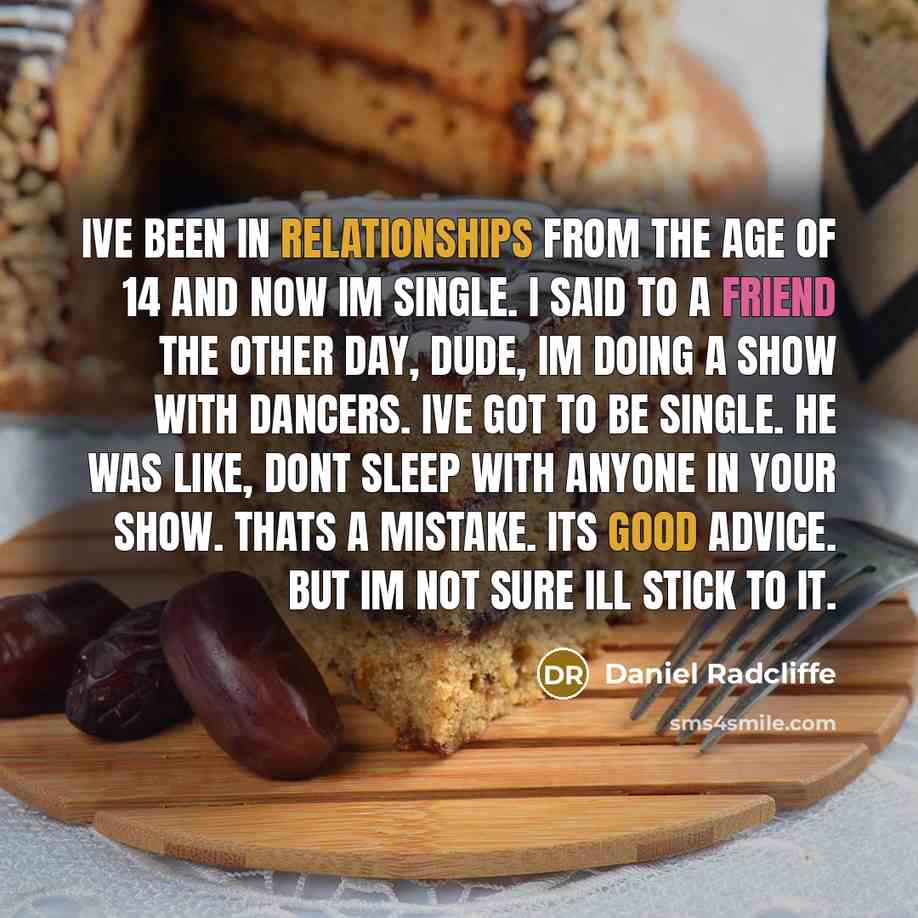 “Ive been in relationships from the age of 14 and now Im single. I said to a friend the other day, Dude, Im doing a show with dancers. Ive got to be single. He was like, Dont sleep with anyone in your show. Thats a mistake. Its good advice. But Im not sure Ill stick to it.” quote by Daniel Radcliffe