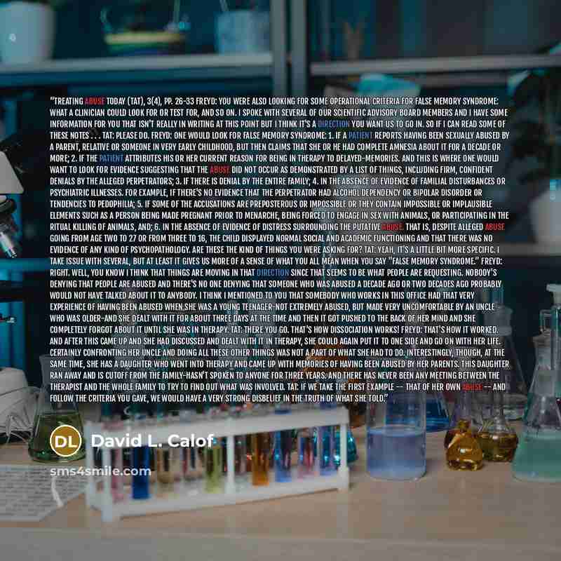 “Treating Abuse Today (Tat), 3(4), pp. 26-33 Freyd: You were also looking for some operational criteria for false memory syndrome: what a clinician could look for or test for, and so on. I spoke with several of our scientific advisory board members and I have some information for you that isn't…” quote by David L. Calof