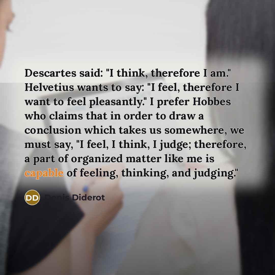 “Descartes said: "I think, therefore I am." Helvetius wants to say: "I feel, therefore I want to feel pleasantly." I prefer Hobbes who claims that in order to draw a conclusion which takes us somewhere, we must say, "I feel, I think, I judge; therefore, a part of organized matter like me is capable…” quote by Denis Diderot