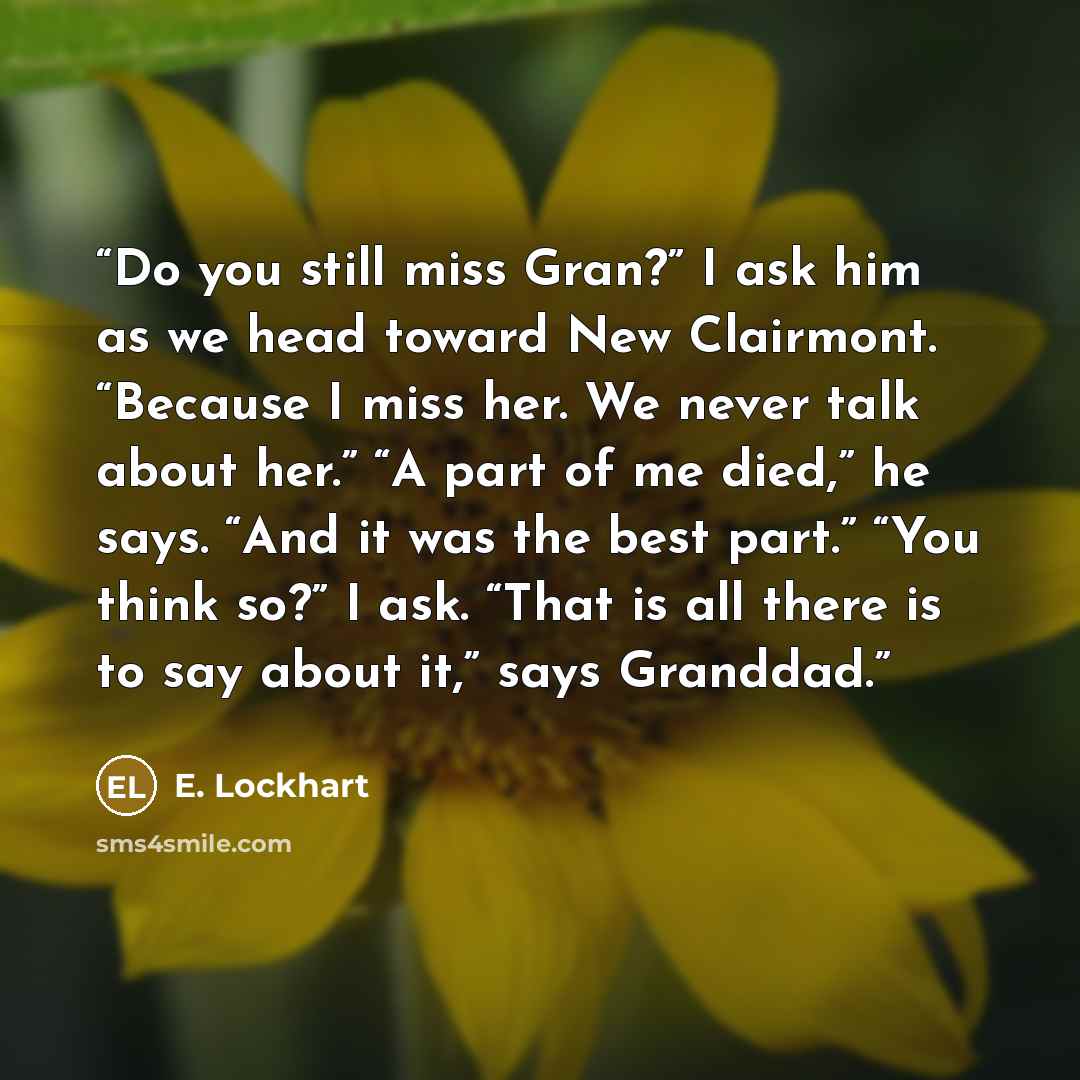“Do you still miss Gran?” I ask him as we head toward New Clairmont. “Because I miss her. We never talk about her.” “A part of me died,” he says. “And it was the best part.” “You think so?” I ask. “That is all there is to say about it,” says Granddad.” quote by E. Lockhart