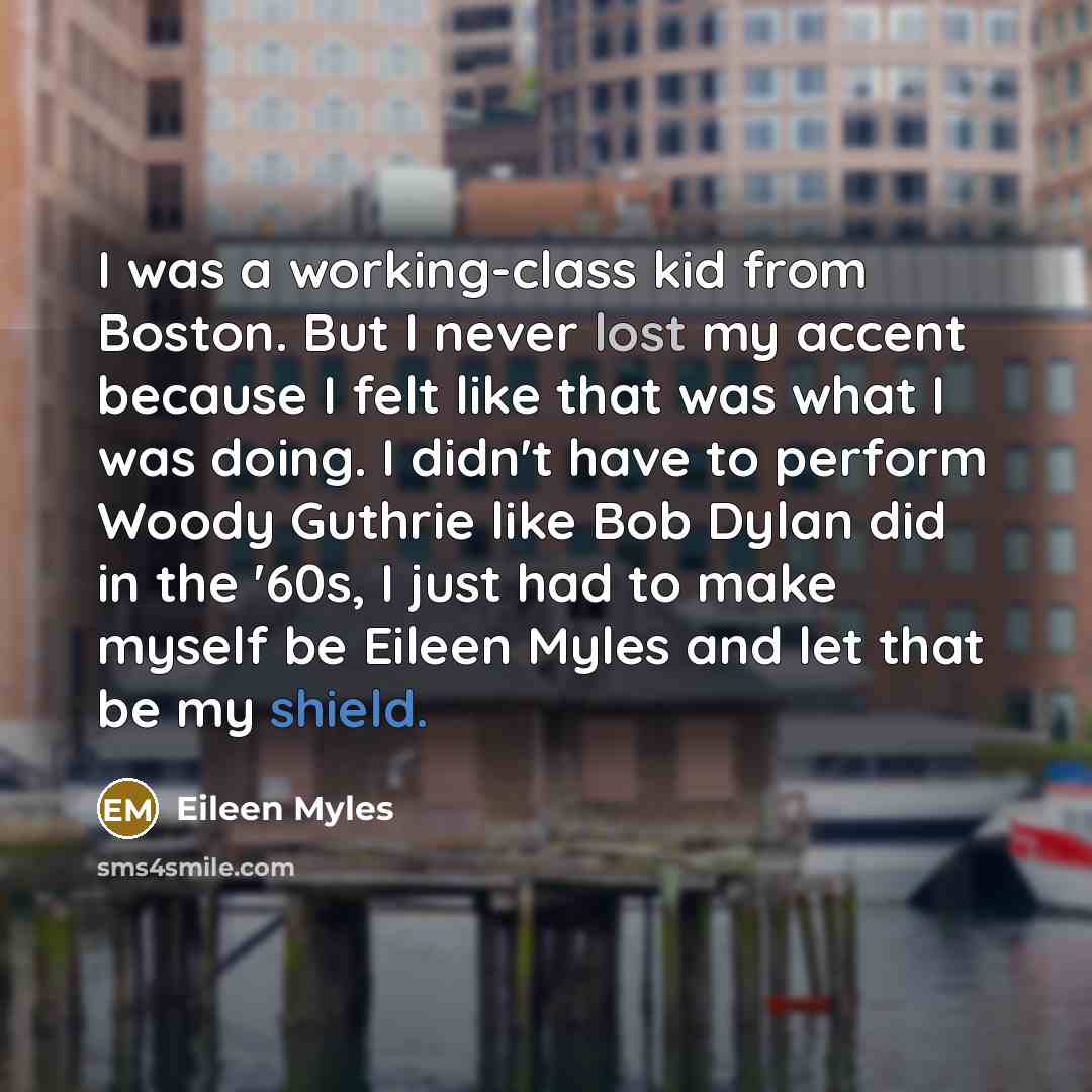 “I was a working-class kid from Boston. But I never lost my accent because I felt like that was what I was doing. I didn't have to perform Woody Guthrie like Bob Dylan did in the '60s, I just had to make myself be Eileen Myles and let that be my shield.” quote by Eileen Myles