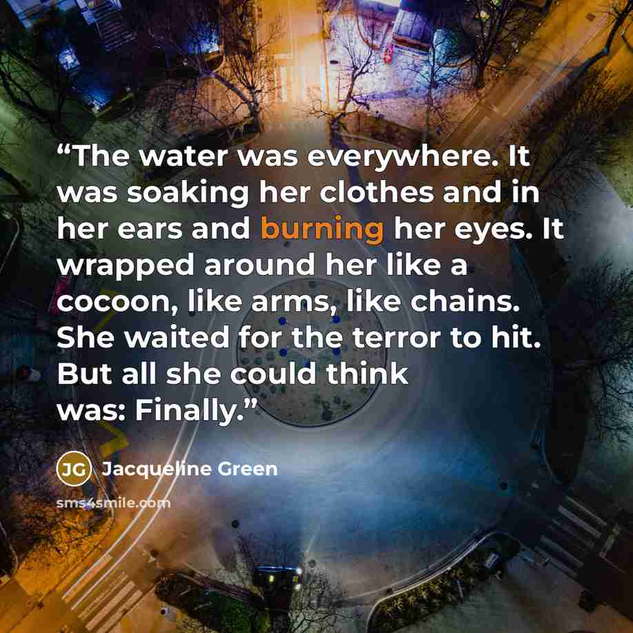 “The water was everywhere. It was soaking her clothes and in her ears and burning her eyes. It wrapped around her like a cocoon, like arms, like chains. She waited for the terror to hit. But all she could think was: Finally.” quote by Jacqueline Green