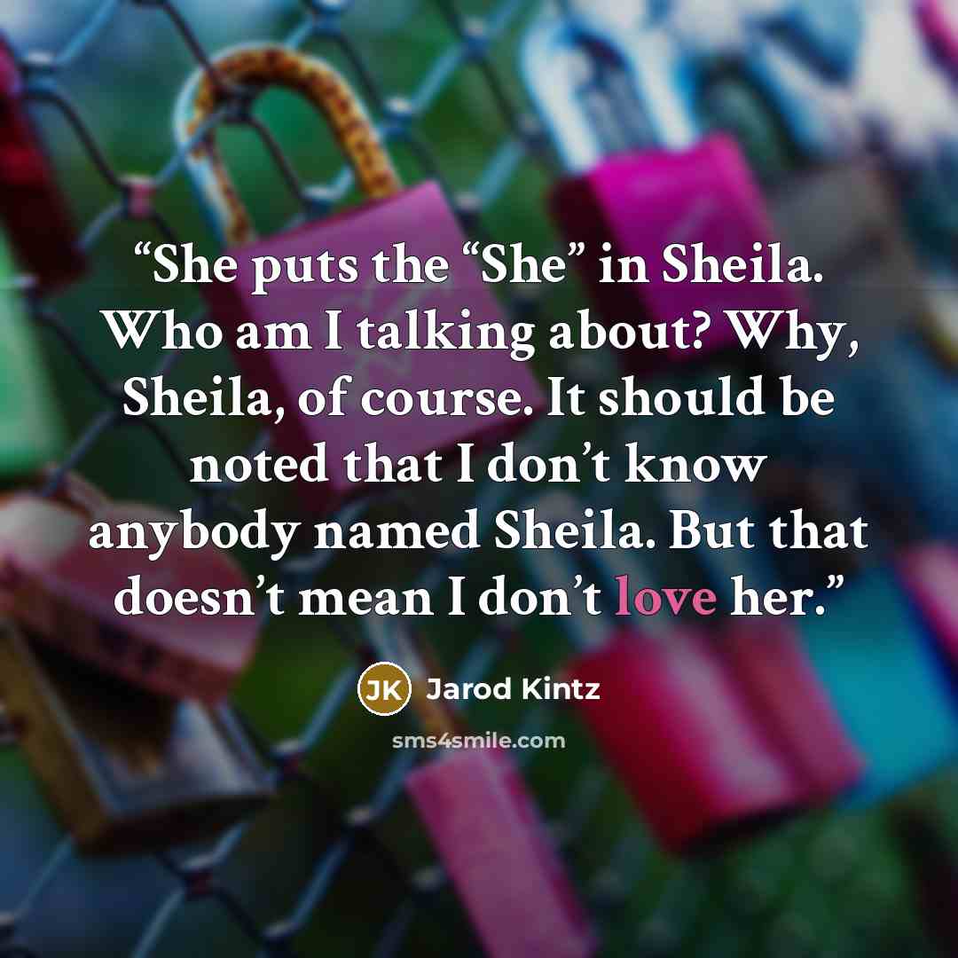 “She puts the “She” in Sheila. Who am I talking about? Why, Sheila, of course. It should be noted that I don’t know anybody named Sheila. But that doesn’t mean I don’t love her.” quote by Jarod Kintz