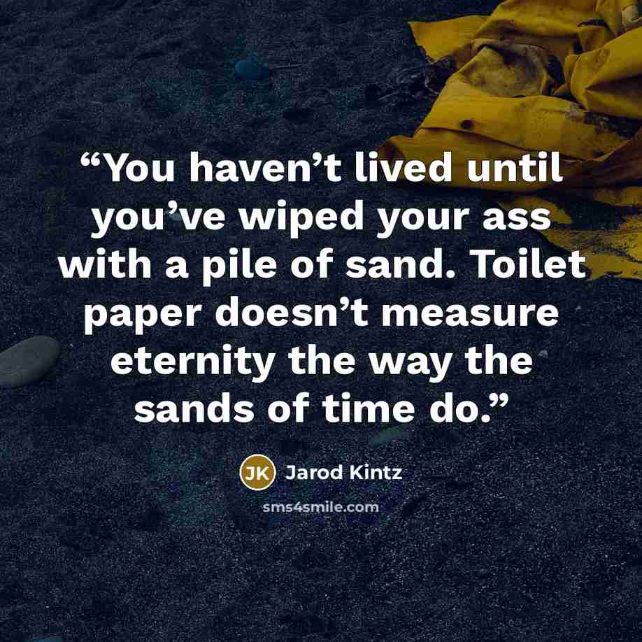 “You haven’t lived until you’ve wiped your ass with a pile of sand. Toilet paper doesn’t measure eternity the way the sands of time do.” quote by Jarod Kintz