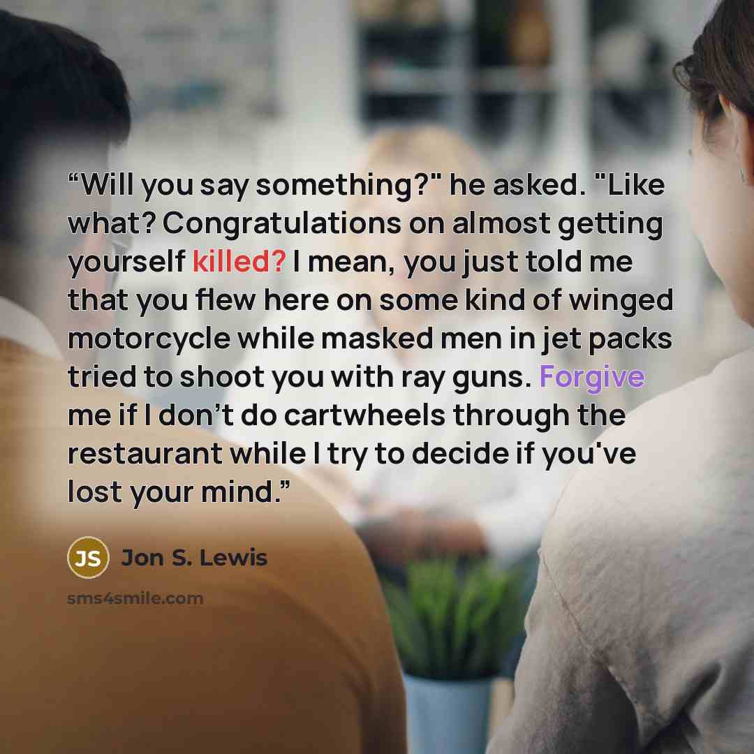 “Will you say something?" he asked. "Like what? Congratulations on almost getting yourself killed? I mean, you just told me that you flew here on some kind of winged motorcycle while masked men in jet packs tried to shoot you with ray guns. Forgive me if I don't do cartwheels through the restaurant…” quote by Jon S. Lewis