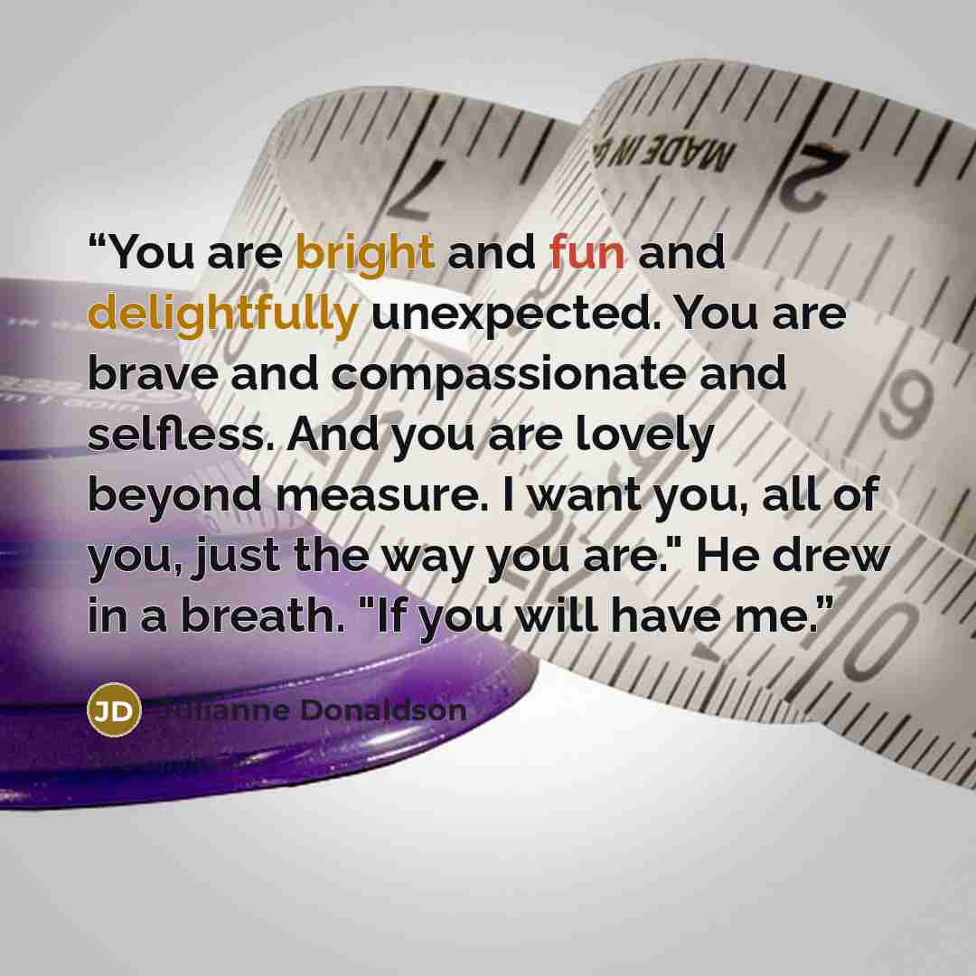 “You are bright and fun and delightfully unexpected. You are brave and compassionate and selfless. And you are lovely beyond measure. I want you, all of you, just the way you are." He drew in a breath. "If you will have me.” quote by Julianne Donaldson