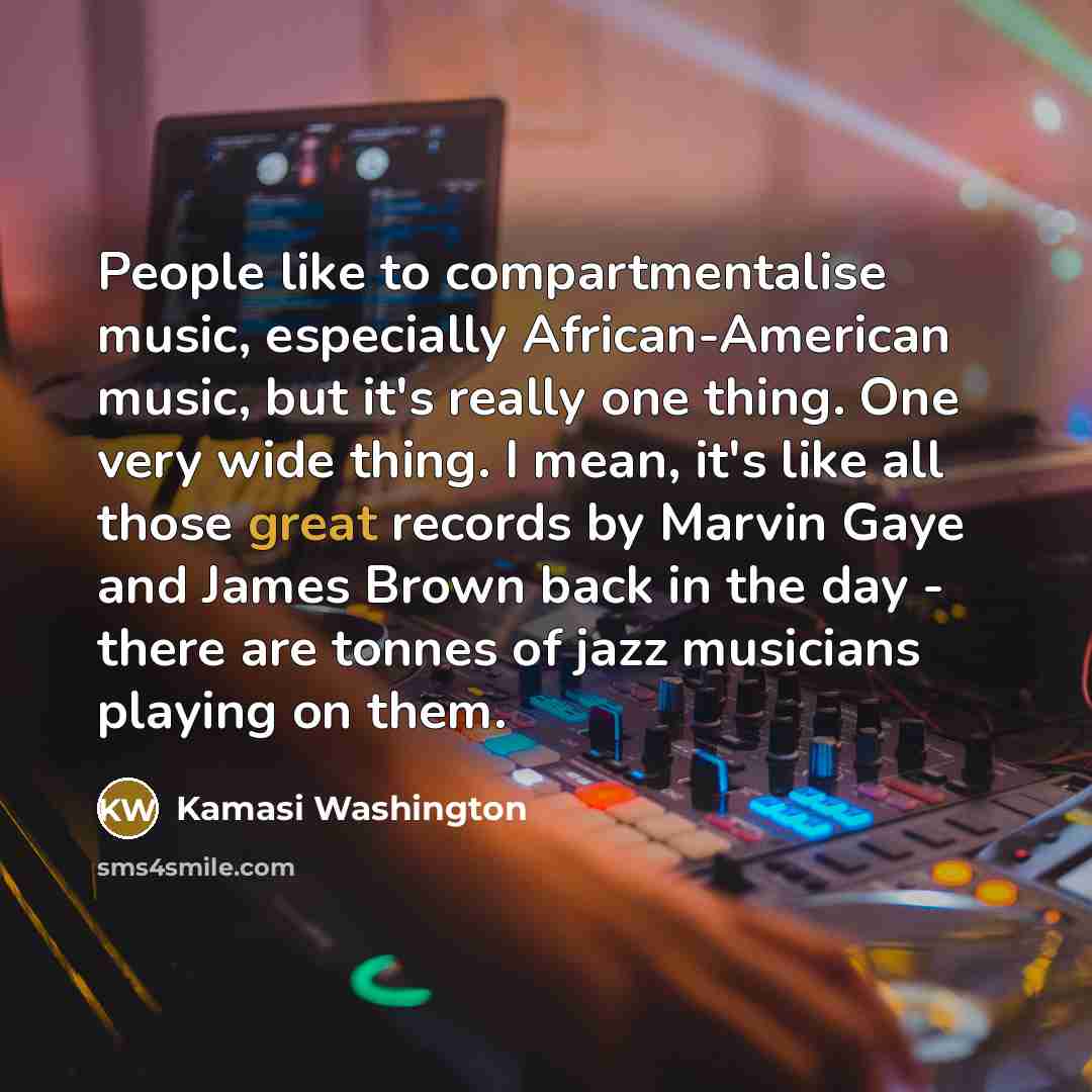 “People like to compartmentalise music, especially African-American music, but it's really one thing. One very wide thing. I mean, it's like all those great records by Marvin Gaye and James Brown back in the day - there are tonnes of jazz musicians playing on them.” quote by Kamasi Washington