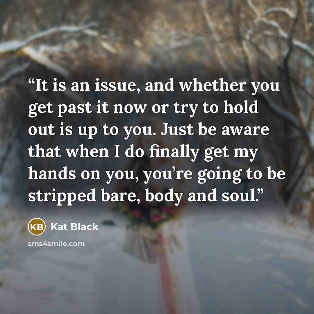 “It is an issue, and whether you get past it now or try to hold out is up to you. Just be aware that when I do finally get my hands on you, you’re going to be stripped bare, body and soul.” quote by Kat Black