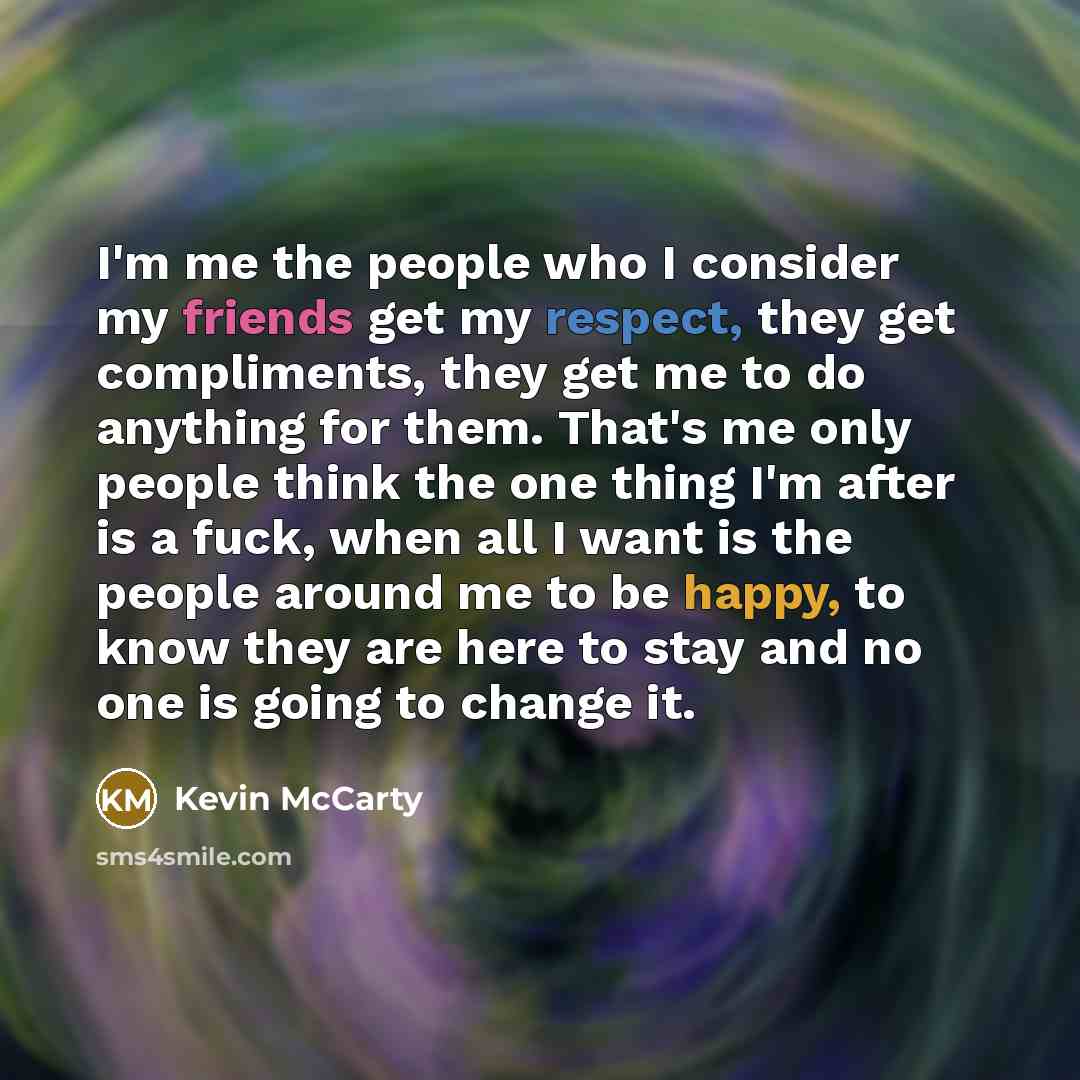 “I'm me the people who I consider my friends get my respect, they get compliments, they get me to do anything for them. That's me only people think the one thing I'm after is a fuck, when all I want is the people around me to be happy, to know they are here to stay and no one is going to change it.” quote by Kevin McCarty