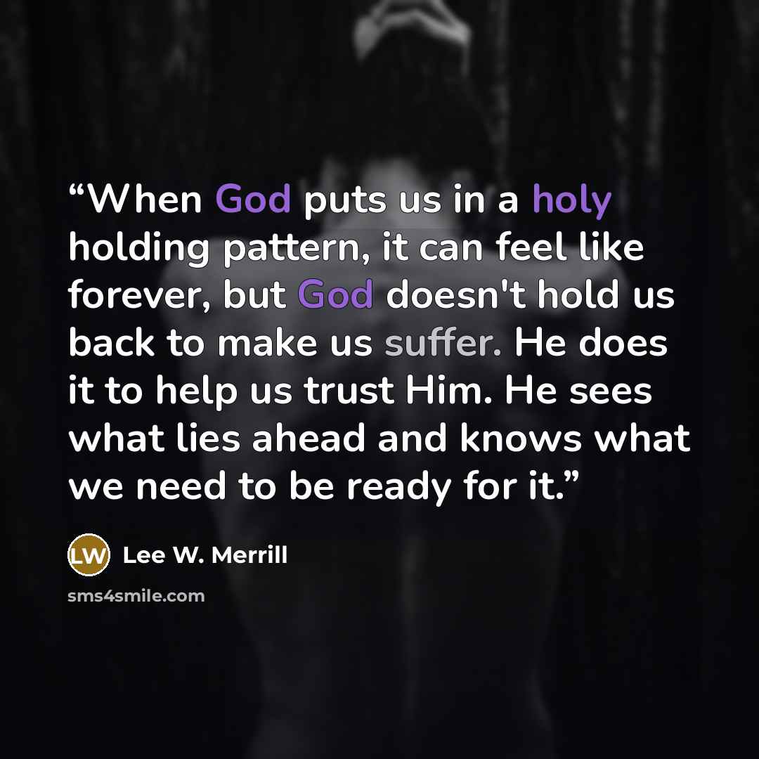 “When God puts us in a holy holding pattern, it can feel like forever, but God doesn't hold us back to make us suffer. He does it to help us trust Him. He sees what lies ahead and knows what we need to be ready for it.” quote by Lee W. Merrill