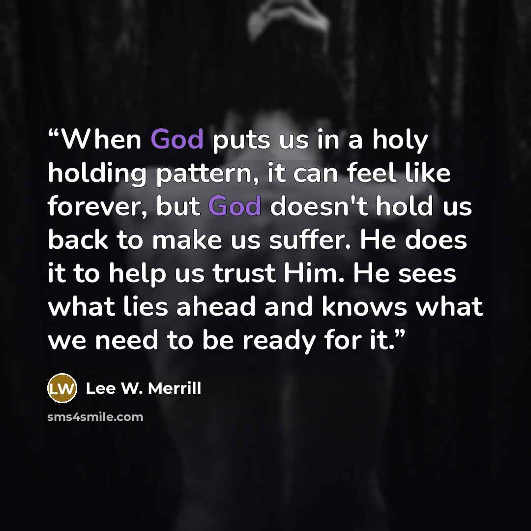 “When God puts us in a holy holding pattern, it can feel like forever, but God doesn't hold us back to make us suffer. He does it to help us trust Him. He sees what lies ahead and knows what we need to be ready for it.” quote by Lee W. Merrill
