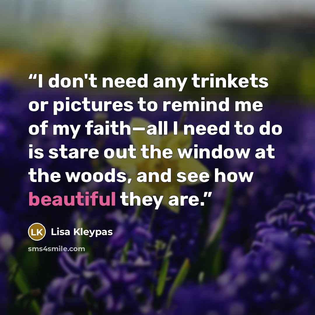 “I don't need any trinkets or pictures to remind me of my faith—all I need to do is stare out the window at the woods, and see how beautiful they are.” quote by Lisa Kleypas