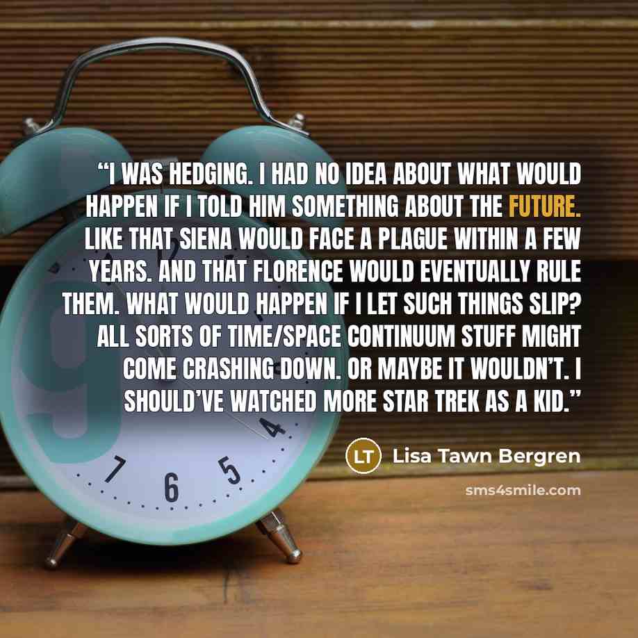 “I was hedging. I had no idea about what would happen if I told him something about the future. Like that Siena would face a plague within a few years. And that Florence would eventually rule them. What would happen if I let such things slip? All sorts of time/space continuum stuff might come…” quote by Lisa Tawn Bergren