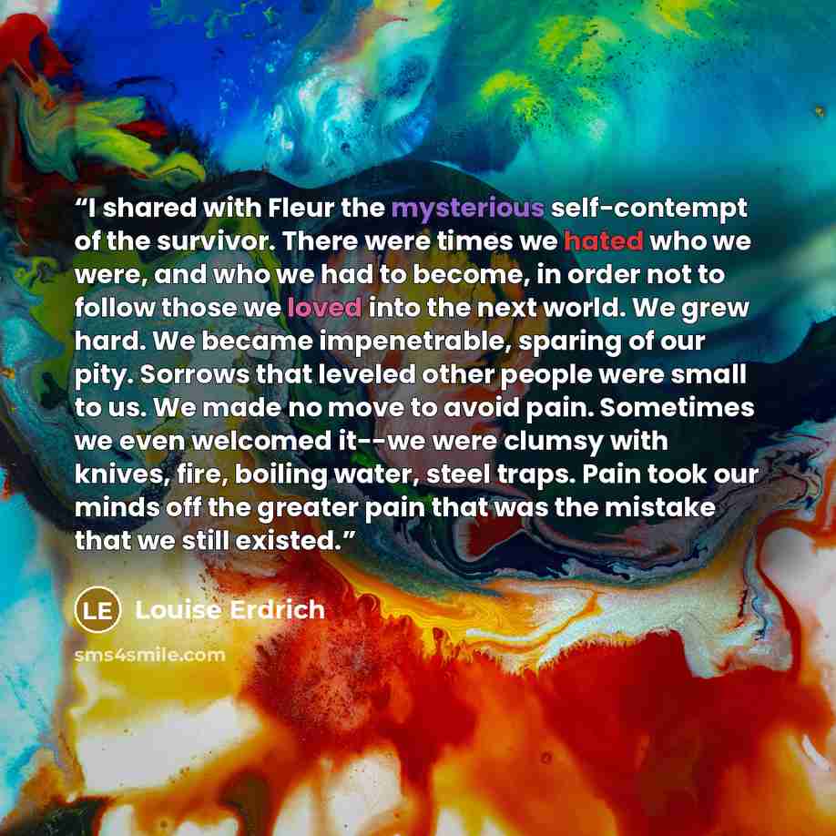 “I shared with Fleur the mysterious self-contempt of the survivor. There were times we hated who we were, and who we had to become, in order not to follow those we loved into the next world. We grew hard. We became impenetrable, sparing of our pity. Sorrows that leveled other people were small to…” quote by Louise Erdrich