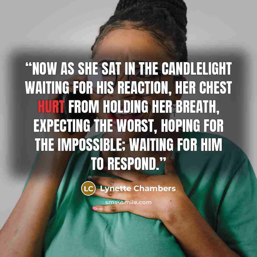 “Now as she sat in the candlelight waiting for his reaction, her chest hurt from holding her breath, expecting the worst, hoping for the impossible; waiting for him to respond.” quote by Lynette Chambers