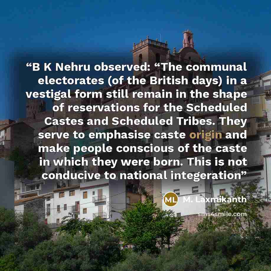 “B K Nehru observed: “The communal electorates (of the British days) in a vestigal form still remain in the shape of reservations for the Scheduled Castes and Scheduled Tribes. They serve to emphasise caste origin and make people conscious of the caste in which they were born. This is not conducive…” quote by M. Laxmikanth