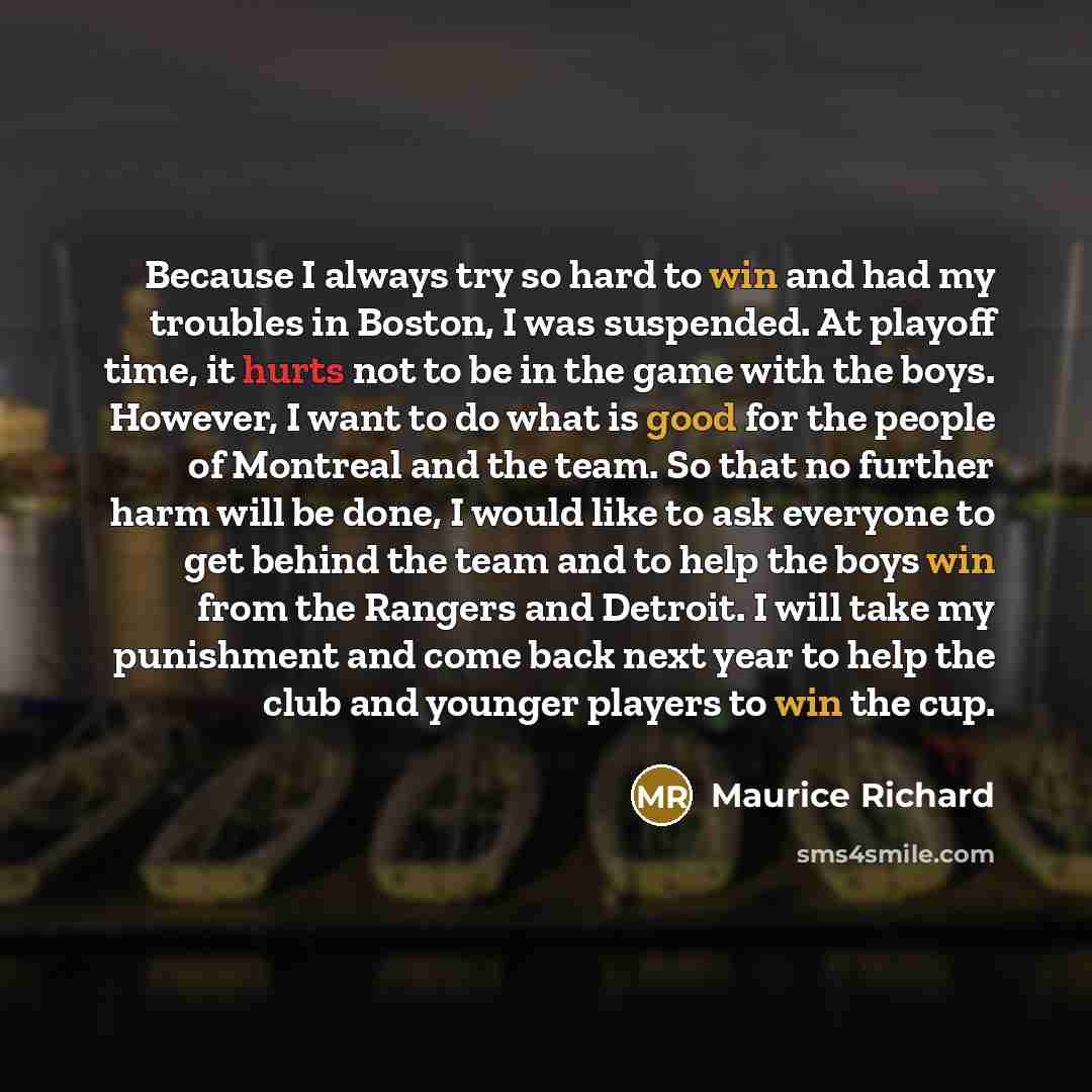 “Because I always try so hard to win and had my troubles in Boston, I was suspended. At playoff time, it hurts not to be in the game with the boys. However, I want to do what is good for the people of Montreal and the team. So that no further harm will be done, I would like to ask everyone to get…” quote by Maurice Richard