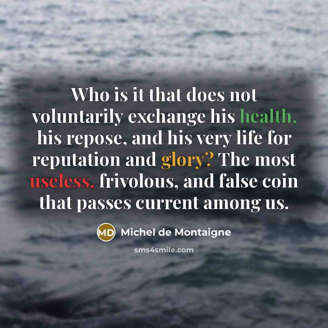 “Who is it that does not voluntarily exchange his health, his repose, and his very life for reputation and glory? The most useless, frivolous, and false coin that passes current among us.” quote by Michel de Montaigne