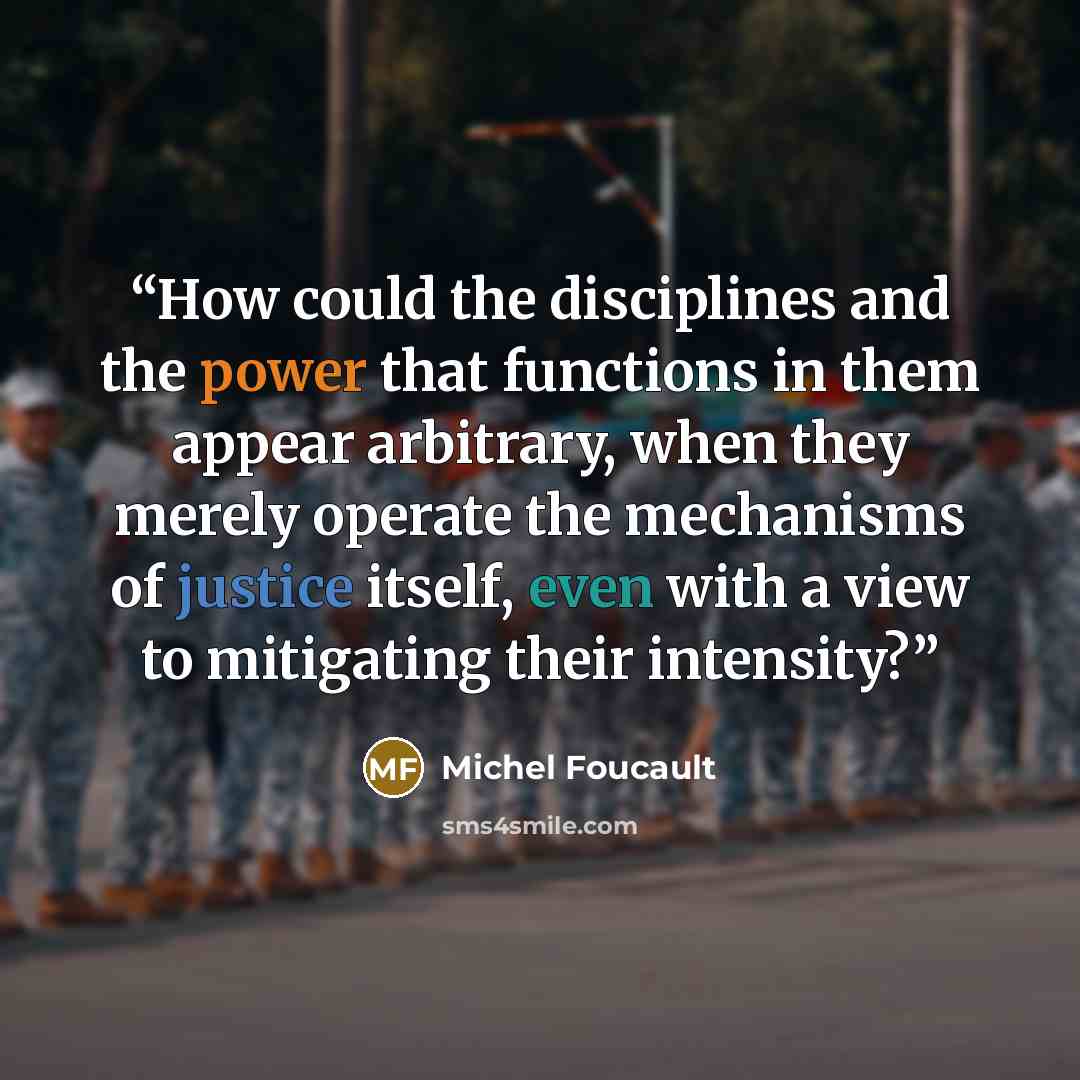 “How could the disciplines and the power that functions in them appear arbitrary, when they merely operate the mechanisms of justice itself, even with a view to mitigating their intensity?” quote by Michel Foucault