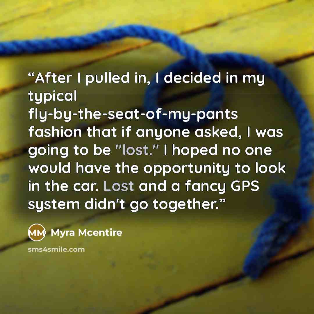 “After I pulled in, I decided in my typical fly-by-the-seat-of-my-pants fashion that if anyone asked, I was going to be "lost." I hoped no one would have the opportunity to look in the car. Lost and a fancy GPS system didn't go together.” quote by Myra McEntire