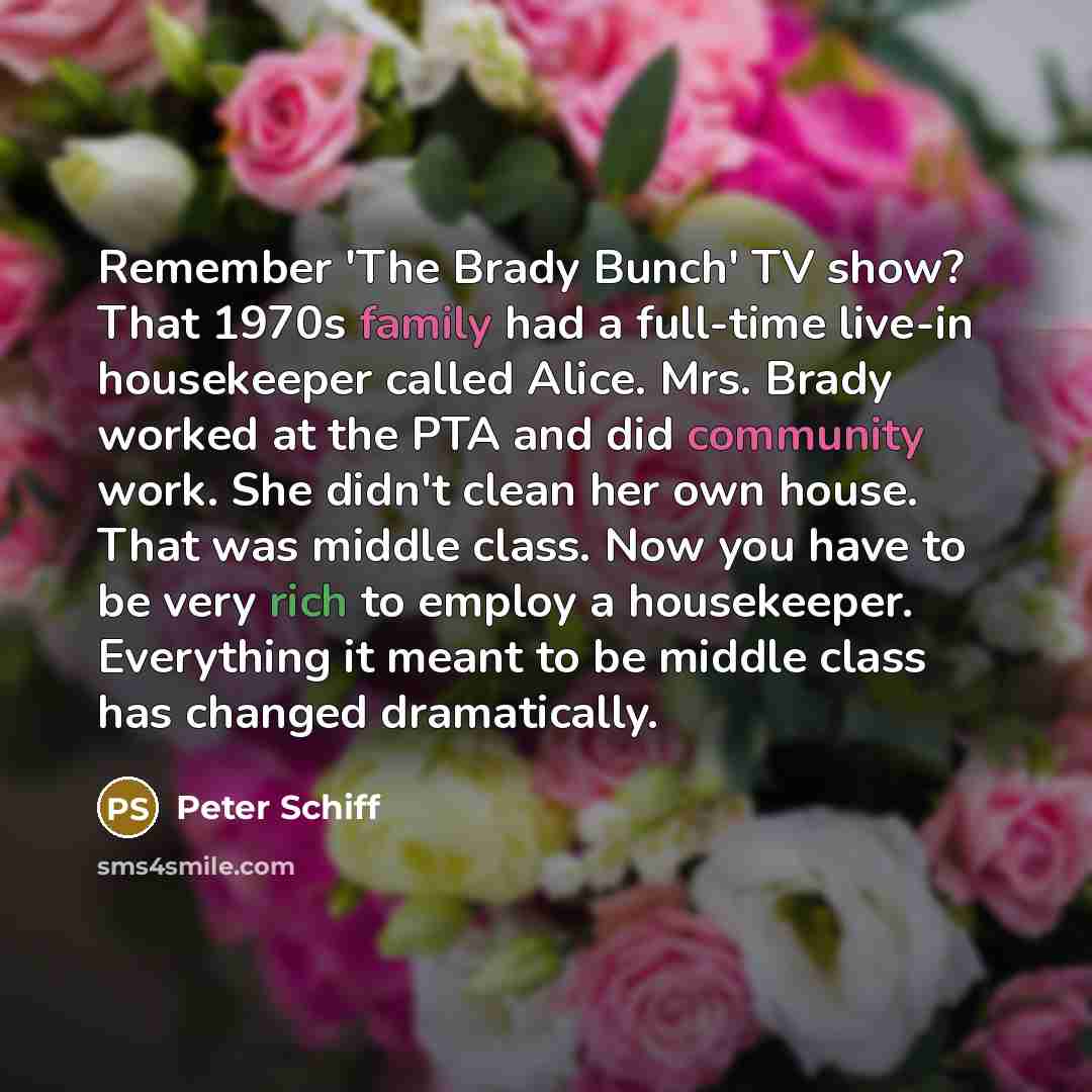 “Remember 'The Brady Bunch' TV show? That 1970s family had a full-time live-in housekeeper called Alice. Mrs. Brady worked at the PTA and did community work. She didn't clean her own house. That was middle class. Now you have to be very rich to employ a housekeeper. Everything it meant to be middle…” quote by Peter Schiff