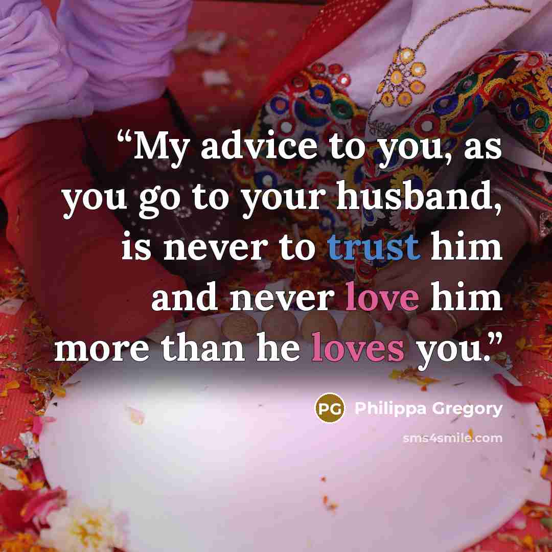 “My advice to you, as you go to your husband, is never to trust him and never love him more than he loves you.” quote by Philippa Gregory