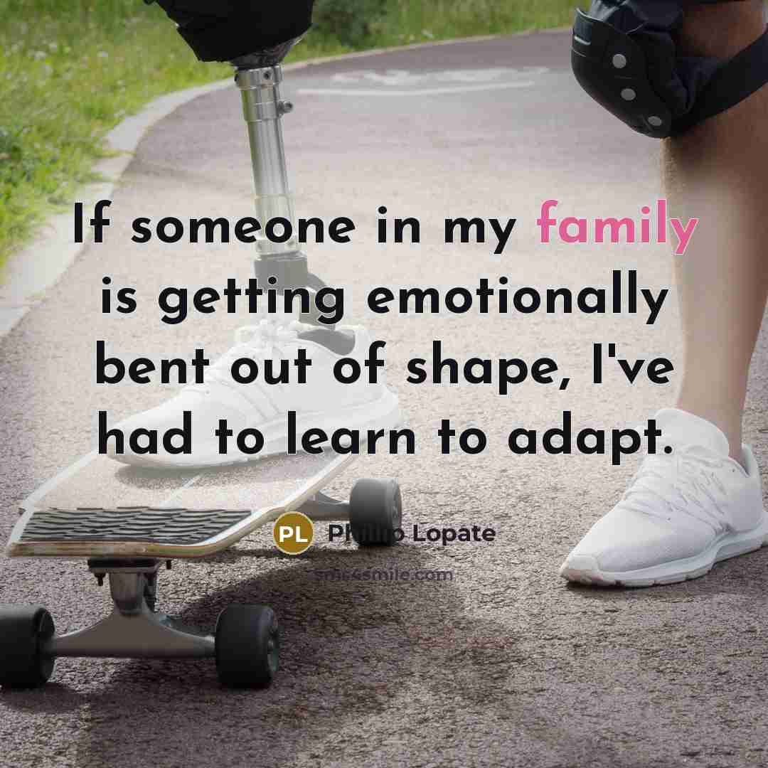 “If someone in my family is getting emotionally bent out of shape, I've had to learn to adapt.” quote by Phillip Lopate