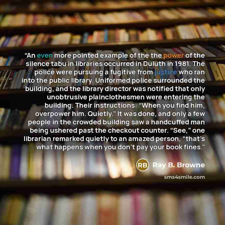 “An even more pointed example of the the power of the silence tabu in libraries occurred in Duluth in 1981. The police were pursuing a fugitive from justice who ran into the public library. Uniformed police surrounded the building, and the library director was notified that only unobtrusive…” quote by Ray B. Browne