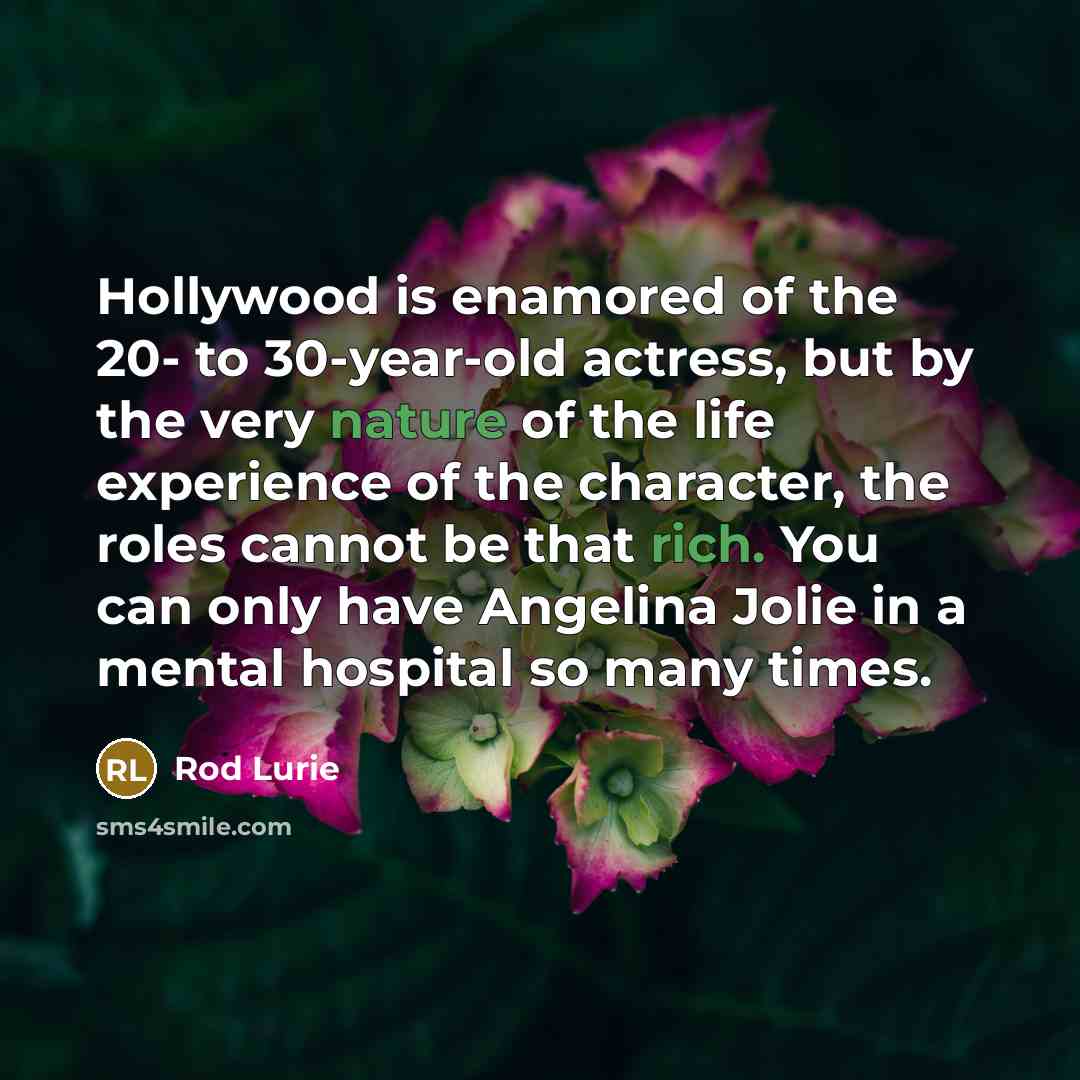 “Hollywood is enamored of the 20- to 30-year-old actress, but by the very nature of the life experience of the character, the roles cannot be that rich. You can only have Angelina Jolie in a mental hospital so many times.” quote by Rod Lurie