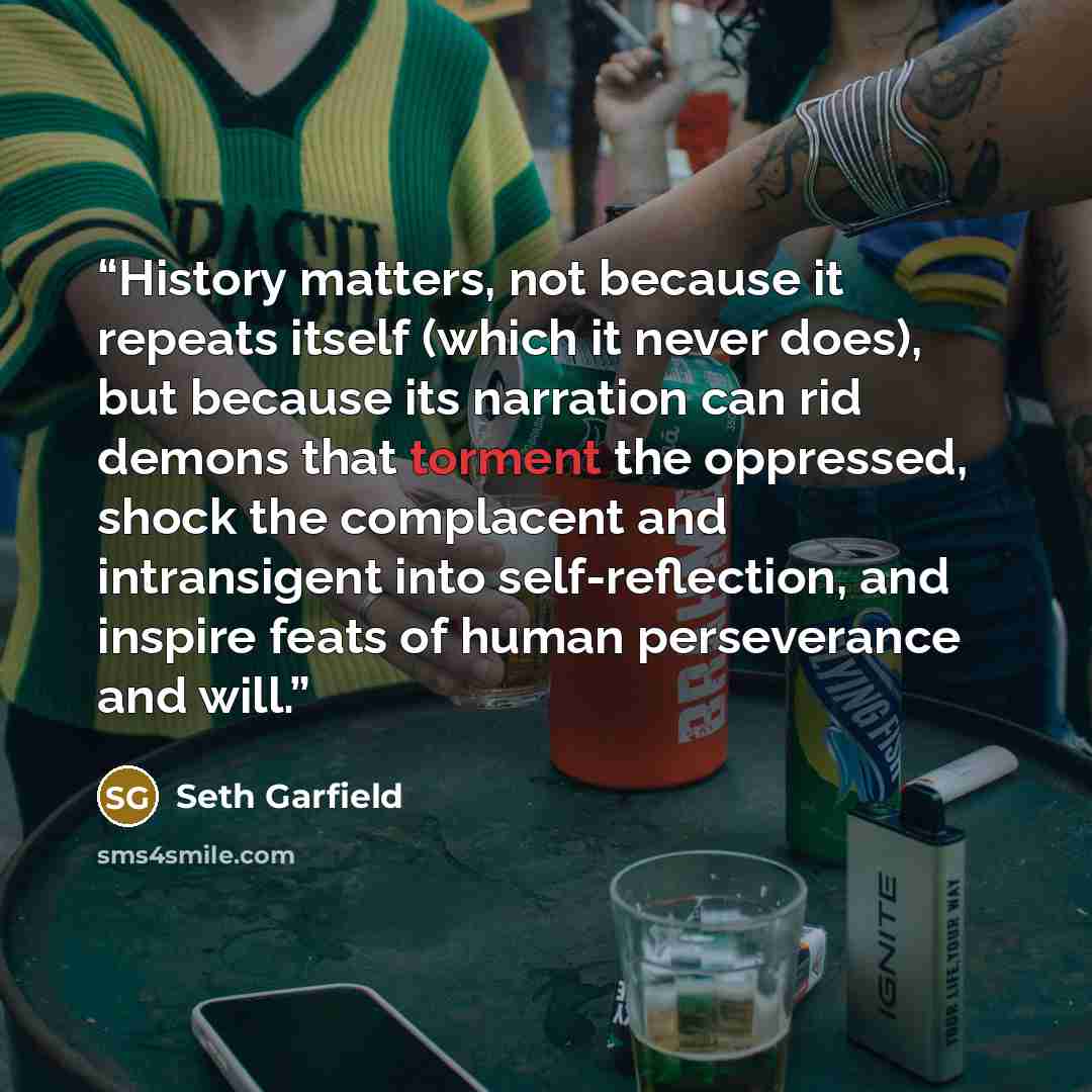 “History matters, not because it repeats itself (which it never does), but because its narration can rid demons that torment the oppressed, shock the complacent and intransigent into self-reflection, and inspire feats of human perseverance and will.” quote by Seth Garfield