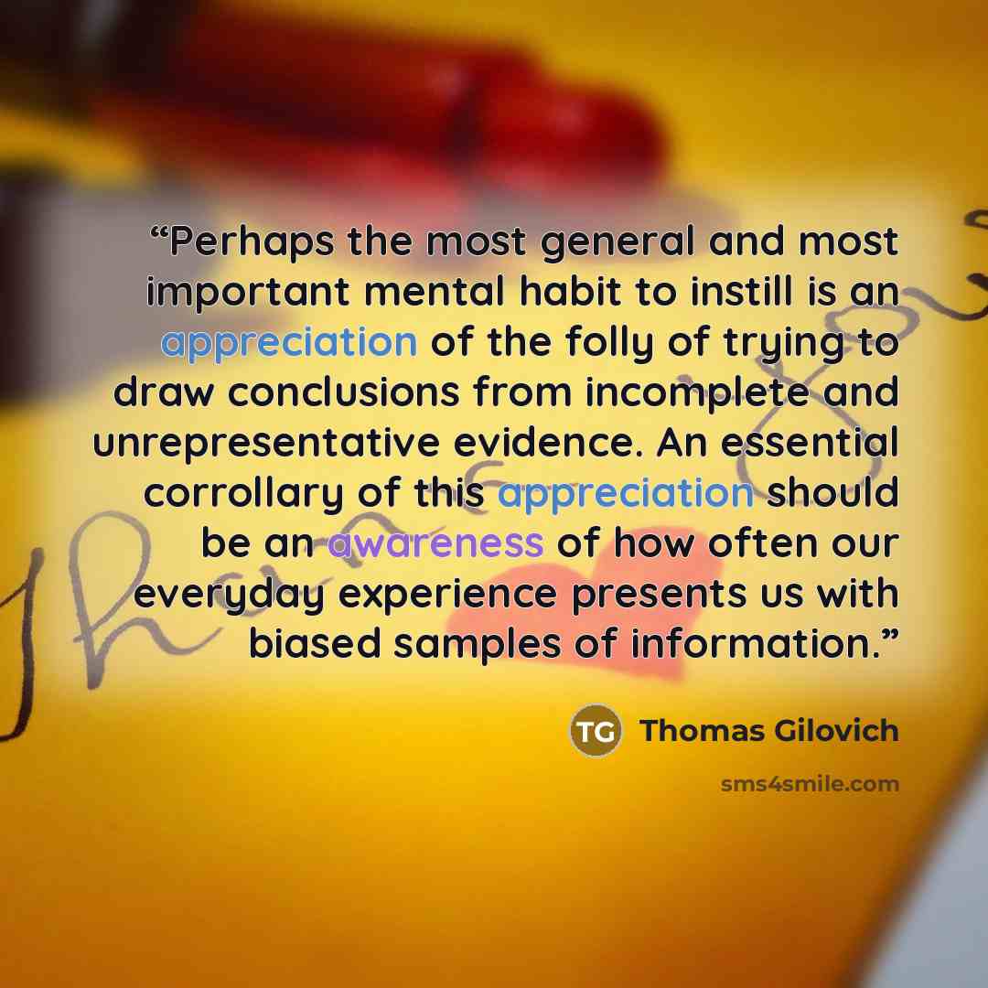 “Perhaps the most general and most important mental habit to instill is an appreciation of the folly of trying to draw conclusions from incomplete and unrepresentative evidence. An essential corrollary of this appreciation should be an awareness of how often our everyday experience presents us with…” quote by Thomas Gilovich