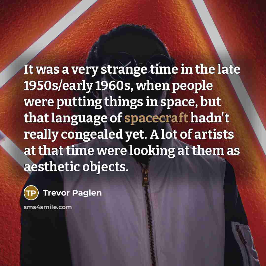 “It was a very strange time in the late 1950s/early 1960s, when people were putting things in space, but that language of spacecraft hadn't really congealed yet. A lot of artists at that time were looking at them as aesthetic objects.” quote by Trevor Paglen
