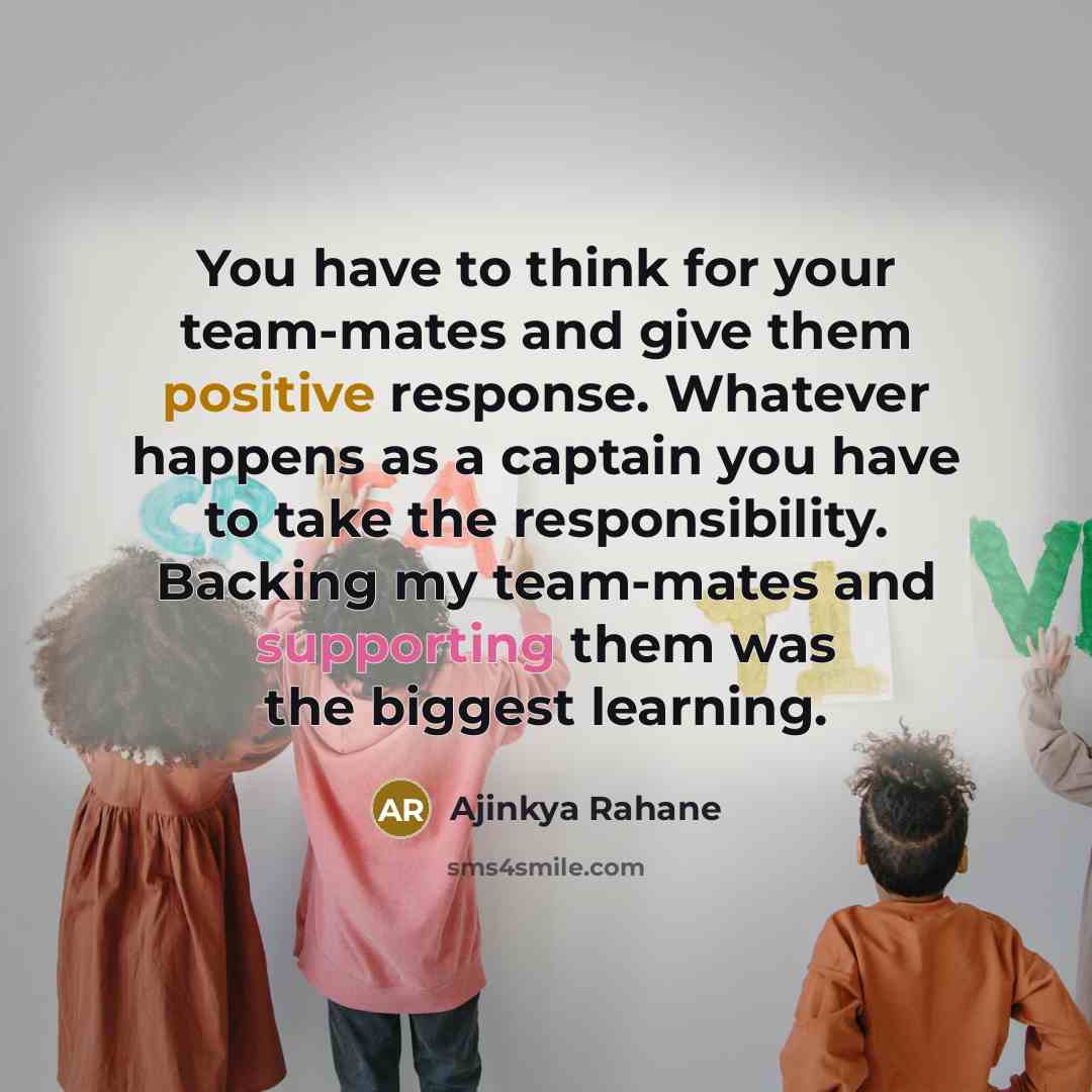 “You have to think for your team-mates and give them positive response. Whatever happens as a captain you have to take the responsibility. Backing my team-mates and supporting them was the biggest learning.” quote by Ajinkya Rahane