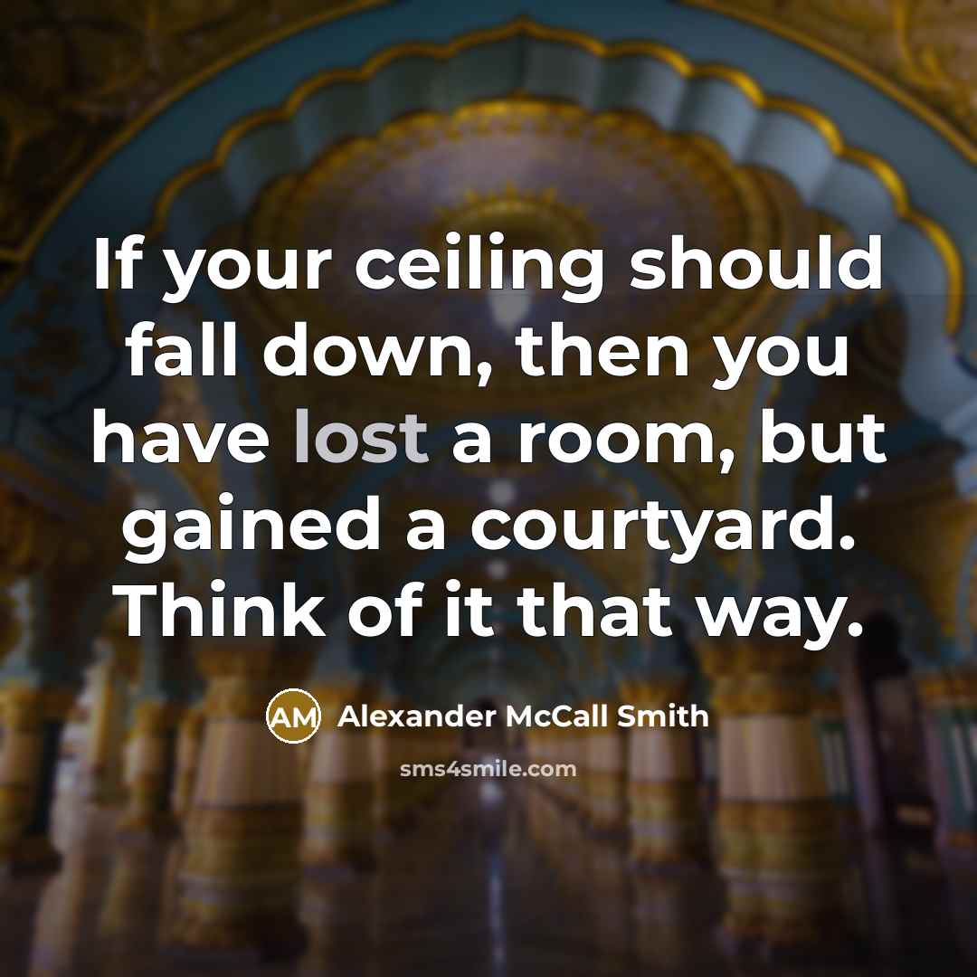 “If your ceiling should fall down, then you have lost a room, but gained a courtyard. Think of it that way.” quote by Alexander McCall Smith