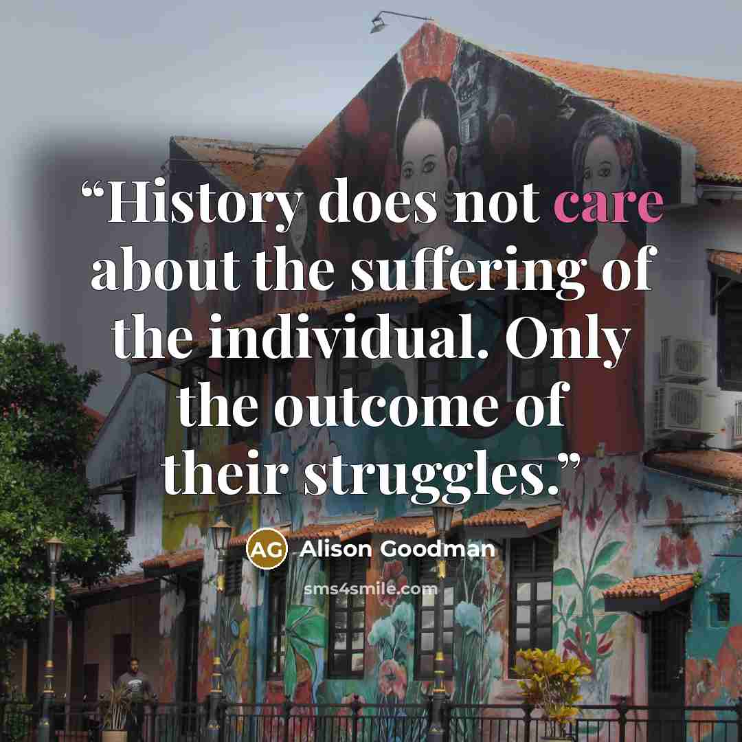 “History does not care about the suffering of the individual. Only the outcome of their struggles.” quote by Alison Goodman