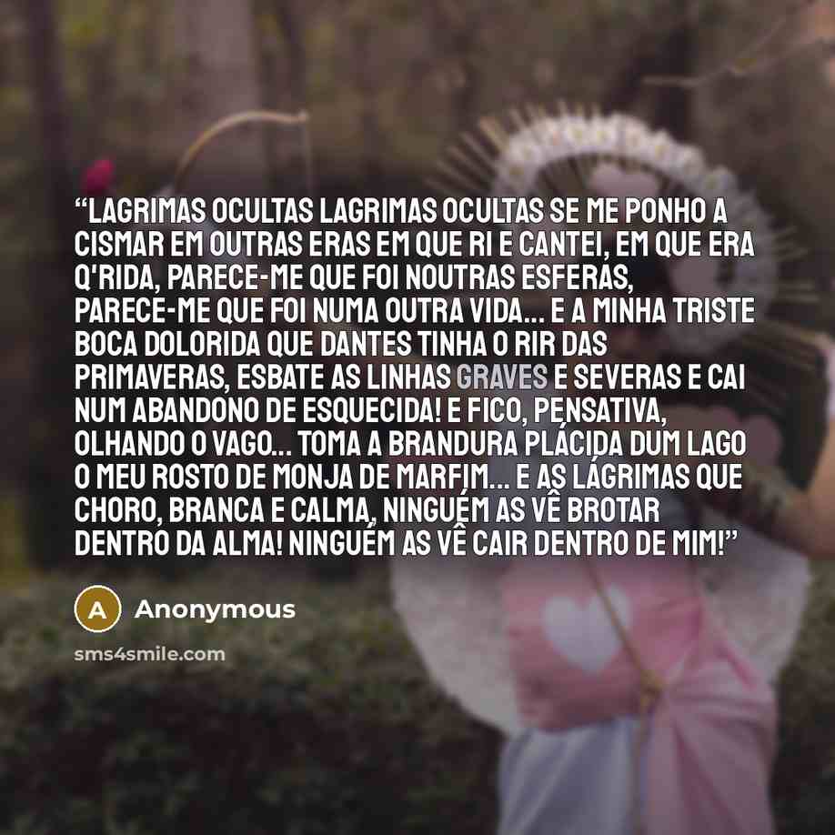 “Lagrimas ocultas Lagrimas ocultas Se me ponho a cismar em outras eras Em que ri e cantei, em que era q'rida, Parece-me que foi noutras esferas, Parece-me que foi numa outra vida... E a minha triste boca dolorida Que dantes tinha o rir das Primaveras, Esbate as linhas graves e severas E cai num…” quote by Anonymous