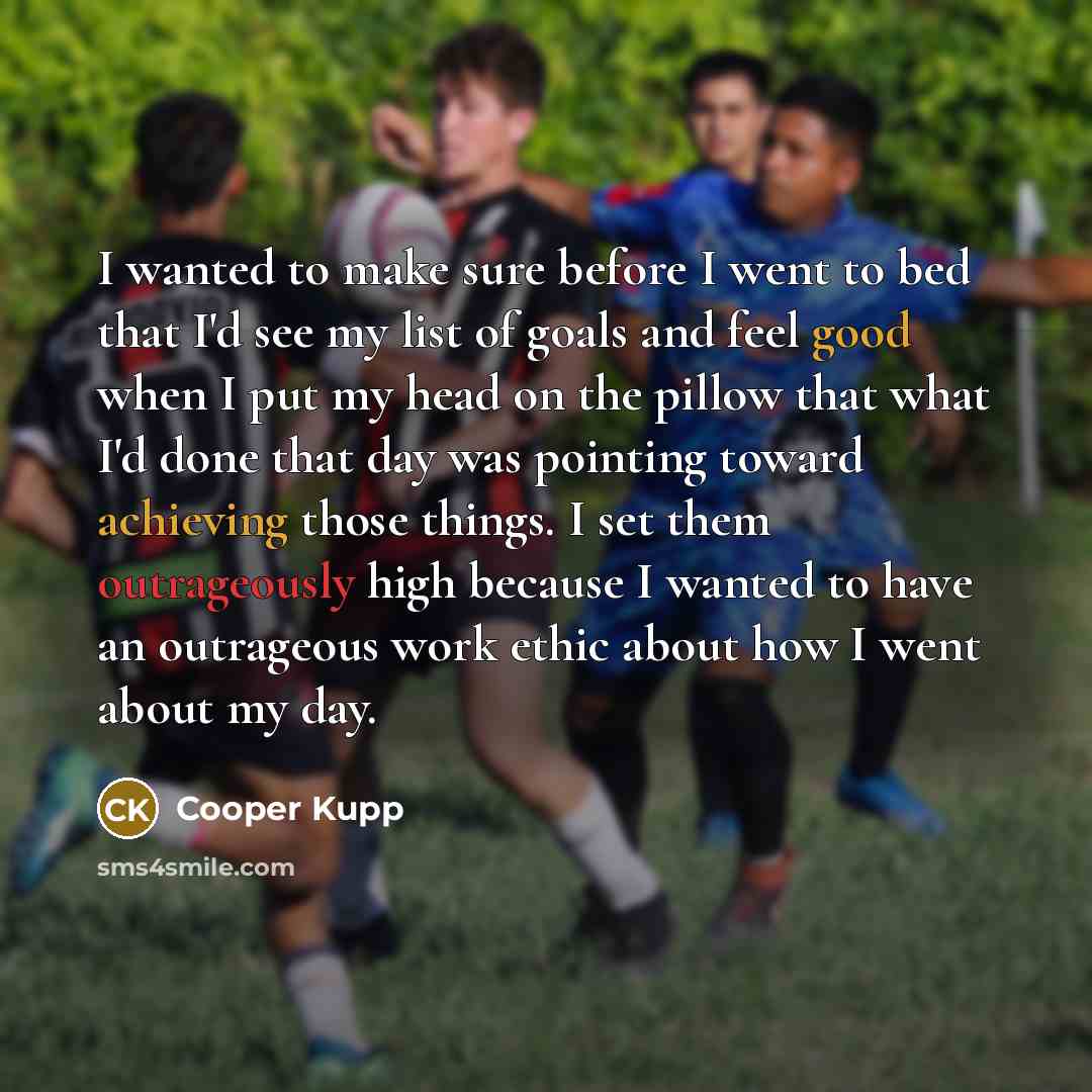 “I wanted to make sure before I went to bed that I'd see my list of goals and feel good when I put my head on the pillow that what I'd done that day was pointing toward achieving those things. I set them outrageously high because I wanted to have an outrageous work ethic about how I went about my…” quote by Cooper Kupp