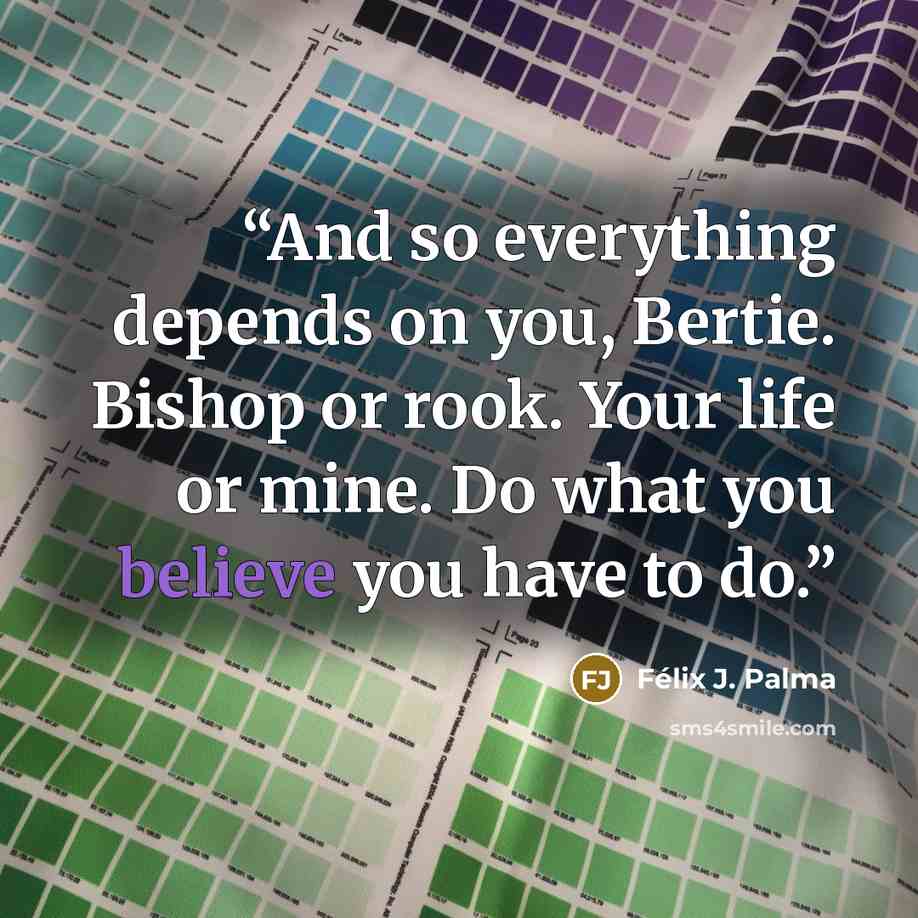 “And so everything depends on you, Bertie. Bishop or rook. Your life or mine. Do what you believe you have to do.” quote by Félix J. Palma