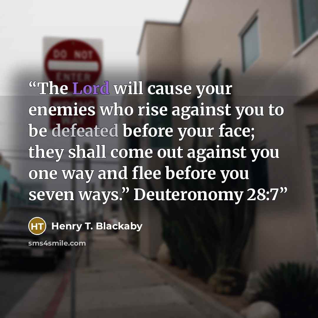 “The Lord will cause your enemies who rise against you to be defeated before your face; they shall come out against you one way and flee before you seven ways.” Deuteronomy 28:7” quote by Henry T. Blackaby