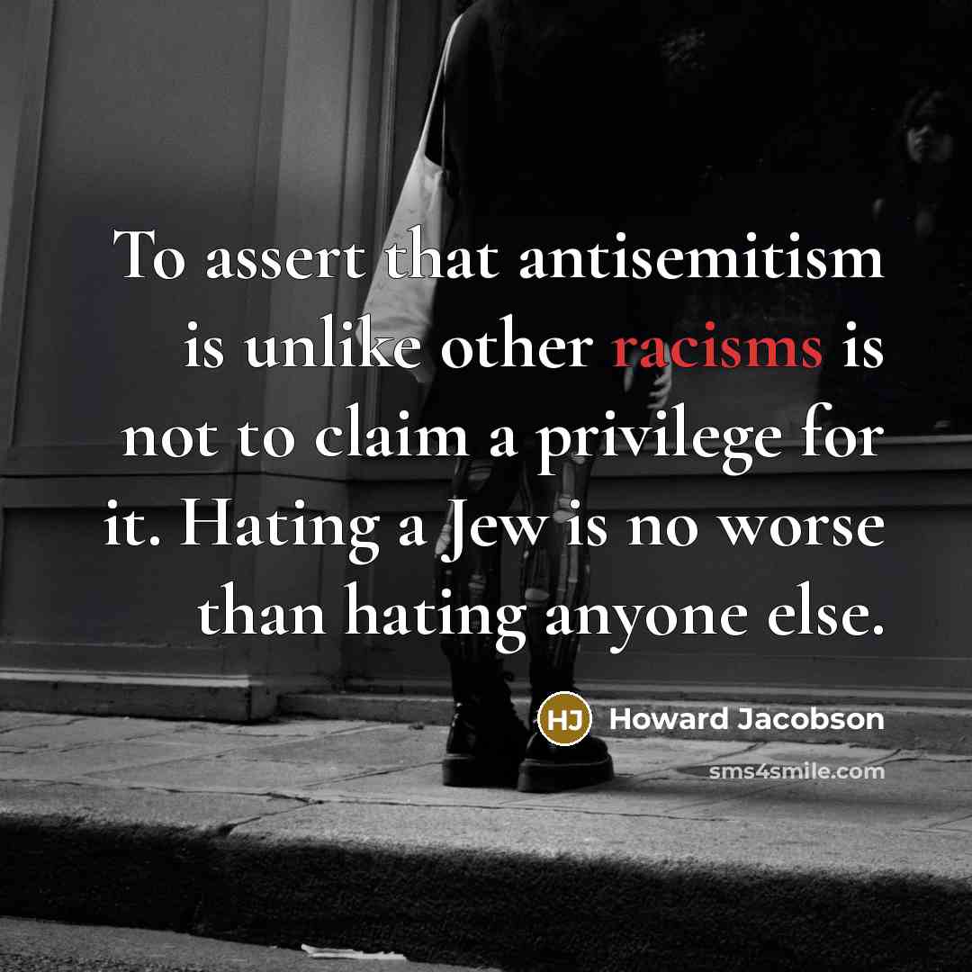 “To assert that antisemitism is unlike other racisms is not to claim a privilege for it. Hating a Jew is no worse than hating anyone else.” quote by Howard Jacobson