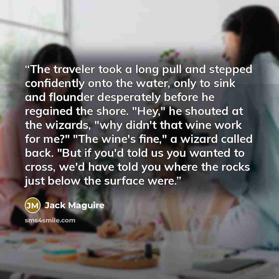 “The traveler took a long pull and stepped confidently onto the water, only to sink and flounder desperately before he regained the shore. "Hey," he shouted at the wizards, "why didn't that wine work for me?" "The wine's fine," a wizard called back. "But if you'd told us you wanted to cross, we'd…” quote by Jack Maguire
