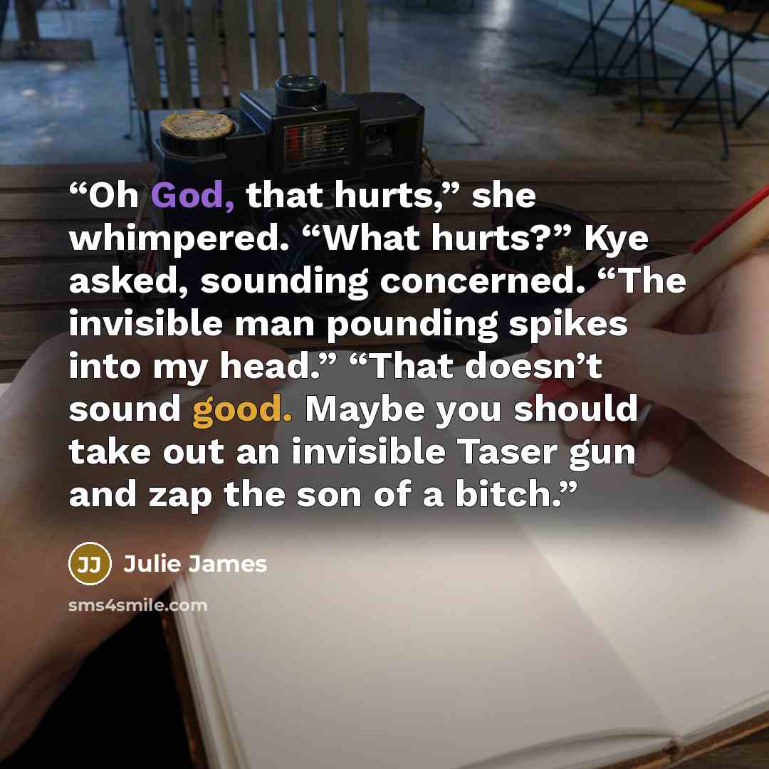 “Oh God, that hurts,” she whimpered. “What hurts?” Kye asked, sounding concerned. “The invisible man pounding spikes into my head.” “That doesn’t sound good. Maybe you should take out an invisible Taser gun and zap the son of a bitch.” quote by Julie James
