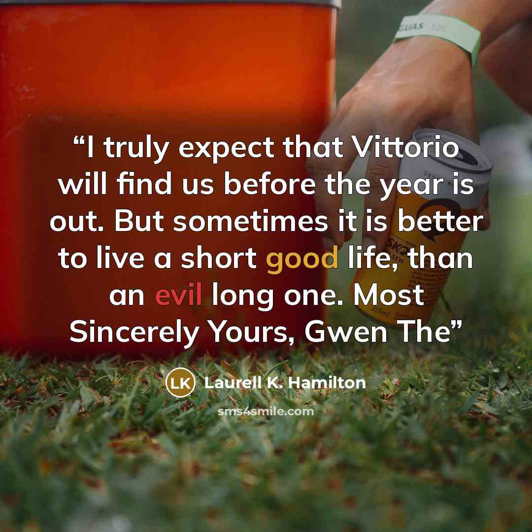 “I truly expect that Vittorio will find us before the year is out. But sometimes it is better to live a short good life, than an evil long one. Most Sincerely Yours, Gwen The” quote by Laurell K. Hamilton