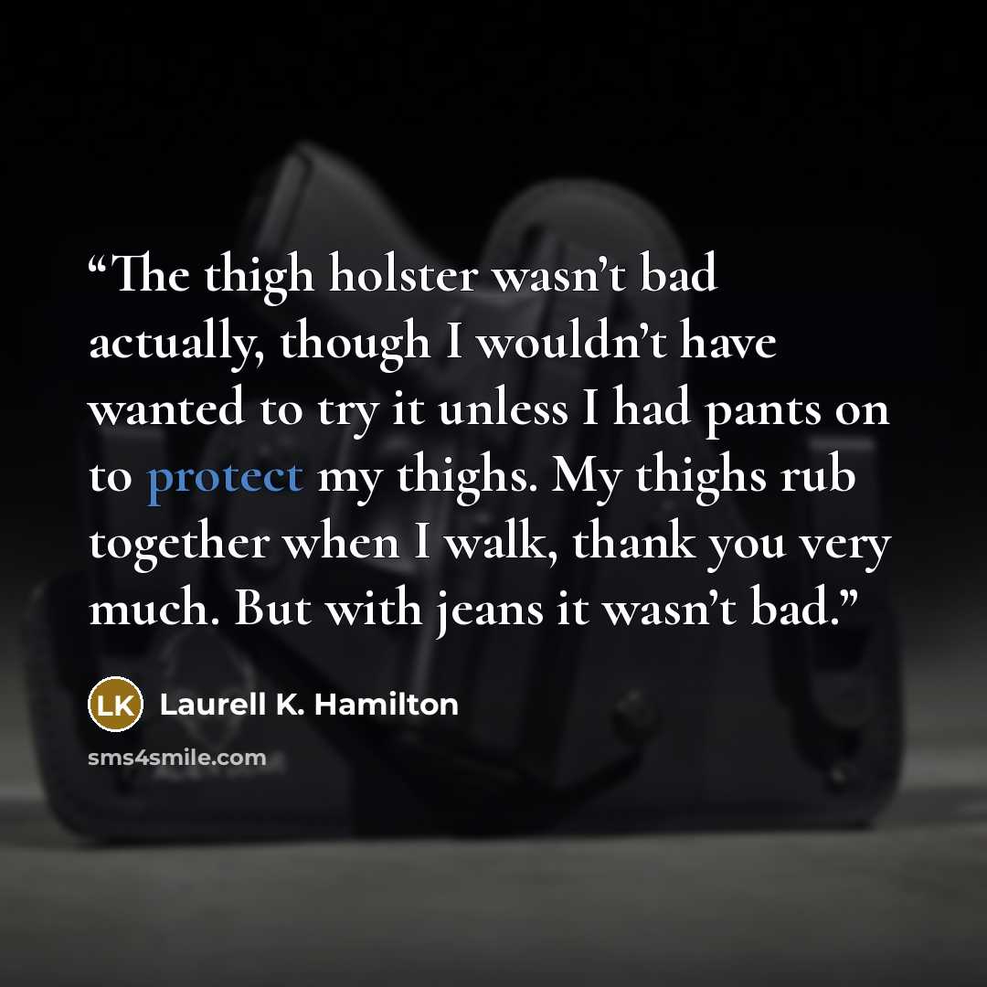 “The thigh holster wasn’t bad actually, though I wouldn’t have wanted to try it unless I had pants on to protect my thighs. My thighs rub together when I walk, thank you very much. But with jeans it wasn’t bad.” quote by Laurell K. Hamilton